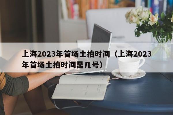 上海2023年首场土拍时间（上海2023年首场土拍时间是几号）