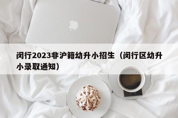 闵行2023非沪籍幼升小招生（闵行区幼升小录取通知）