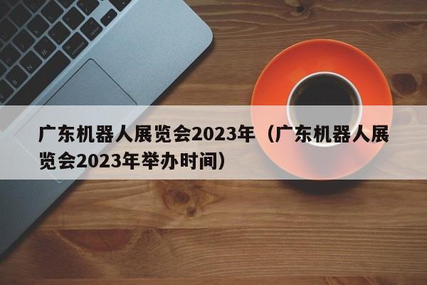 广东机器人展览会2023年（广东机器人展览会2023年举办时间）