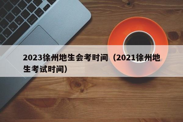 2023徐州地生会考时间（2021徐州地生考试时间）