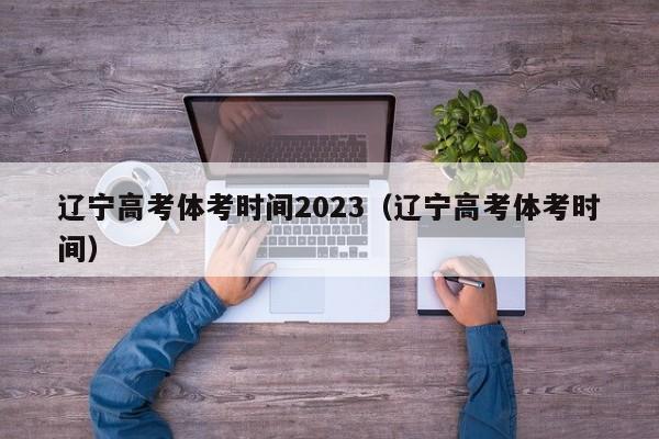 辽宁高考体考时间2023（辽宁高考体考时间）