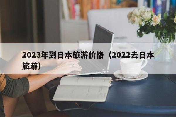 2023年到日本旅游价格（2022去日本旅游）