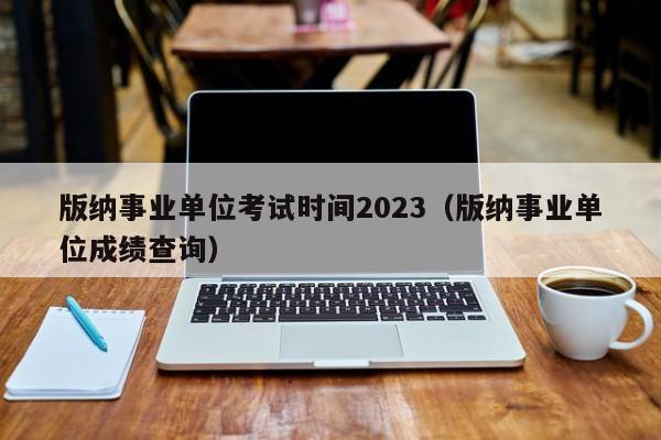 版纳事业单位考试时间2023（版纳事业单位成绩查询）