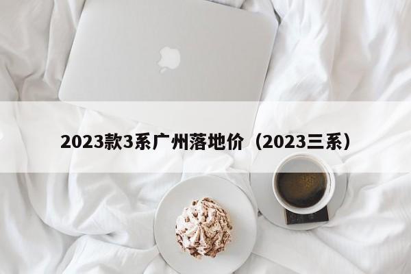 2023款3系广州落地价（2023三系）