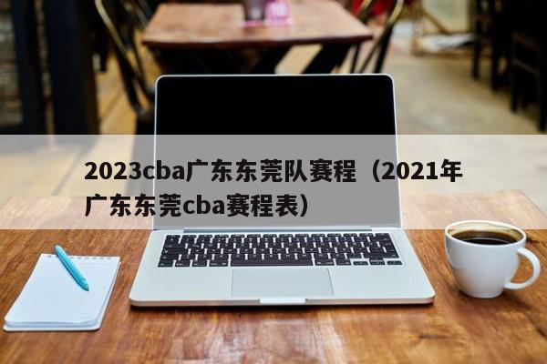 2023cba广东东莞队赛程（2021年广东东莞cba赛程表）