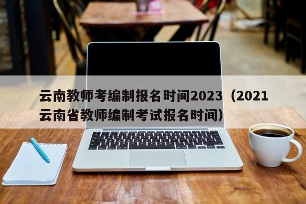 云南教师考编制报名时间2023（2021云南省教师编制考试报名时间）