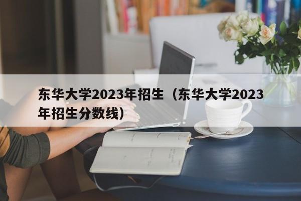 东华大学2023年招生（东华大学2023年招生分数线）