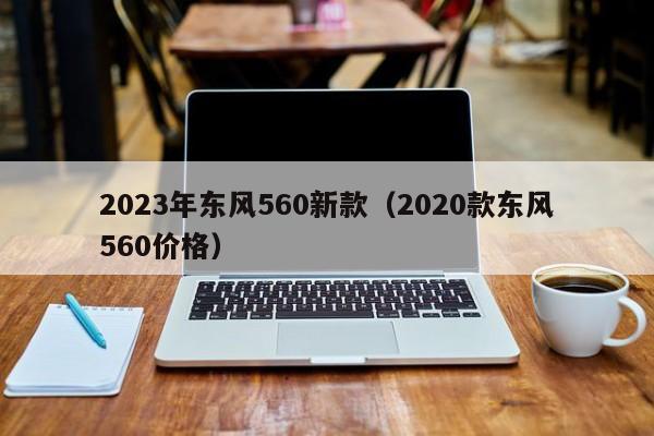 2023年东风560新款（2020款东风560价格）