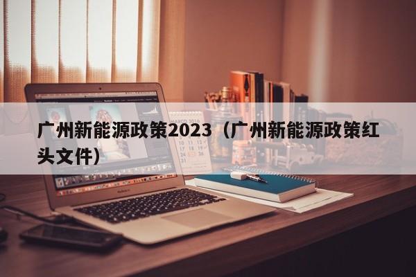 广州新能源政策2023（广州新能源政策红头文件）